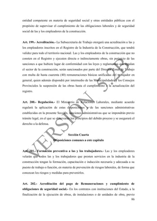 86
entidad competente en materia de seguridad social y otras entidades públicas con el
propósito de supervisar el cumplimiento de las obligaciones laborales y de seguridad
social de las y los empleadores de la construcción.
Art. 199.- Acreditación.- La Subsecretaría de Trabajo otorgará una acreditación a las y
los empleadores inscritos en el Registro de la Industria de la Construcción, que tendrá
validez para todo el territorio nacional. Las y los empleadores de la construcción que no
consten en el Registro y ejecuten directa o indirectamente obras, sin perjuicio de las
sanciones a que hubiere lugar de conformidad con las leyes y reglamentos que regulan
el sector de la construcción, serán sancionados por parte del Director Zonal de Trabajo
con multa de hasta cuarenta (40) remuneraciones básicas unificadas del trabajador en
general, quien además dispondrá por intermedio de las Municipalidades y los Consejos
Provinciales la suspensión de las obras hasta el cumplimiento o la actualización del
registro.
Art. 200.- Regulación.- El Ministerio de Relaciones Laborales, mediante acuerdo
regulará la aplicación de estas disposiciones y de las sanciones administrativas
establecidas en la presente Sección, sanciones administrativas que se impondrán previo
trámite legal, en el que se observarán los principios del debido proceso y se asegurará el
derecho a la defensa.
Sección Cuarta
Disposiciones comunes a este capítulo
Art. 201.- Formación preventiva a las y los trabajadores.- Las y los empleadores
velarán que todos las y los trabajadores que presten servicios en la industria de la
construcción tengan la formación, capacitación e inducción necesaria y adecuada a su
puesto de trabajo o función, en materia de prevención de riesgos laborales, de forma que
conozcan los riesgos y medidas para prevenirlos.
Art. 202.- Acreditación del pago de Remuneraciones y cumplimiento de
obligaciones de seguridad social.- En los contratos con instituciones del Estado, a la
finalización de la ejecución de obras, de instalaciones o de unidades de obra, previo
 