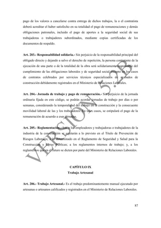 87
pago de los valores a cancelarse contra entrega de dichos trabajos, la o el contratista
deberá acreditar el haber satisfecho en su totalidad el pago de remuneraciones y demás
obligaciones patronales, incluido el pago de aportes a la seguridad social de sus
trabajadoras o trabajadores subordinados, mediante copias certificadas de los
documentos de respaldo.
Art. 203.- Responsabilidad solidaria.- Sin perjuicio de la responsabilidad principal del
obligado directo y dejando a salvo el derecho de repetición, la persona contratante de la
ejecución de una parte o de la totalidad de la obra será solidariamente responsable del
cumplimiento de las obligaciones laborales y de seguridad social excepto en los casos
de contratos celebrados por servicios técnicos especializados de acabados de
construcción debidamente registrados en el Ministerio de Relaciones Laborales.
Art. 204.- Jornada de trabajo y pago de remuneración.- Sin perjuicio de la jornada
ordinaria fijada en este código, se podrán acordar jornadas de trabajo por días o por
semanas, considerando la temporalidad del trabajo en la construcción y la consecuente
movilidad laboral de las y los trabajadores. En tales casos, se estipulará el pago de la
remuneración de acuerdo a esas jornadas.
Art. 205.- Reglamentación.- Las o los empleadores y trabajadoras o trabajadores de la
industria de la construcción se sujetarán a lo previsto en el Título de Prevención de
Riesgos Laborales; a lo determinado en el Reglamento de Seguridad y Salud para la
Construcción y Obras Públicas; a los reglamentos internos de trabajo; y, a los
reglamentos que en el futuro se dicten por parte del Ministerio de Relaciones Laborales.
CAPÍTULO IX
Trabajo Artesanal
Art. 206.- Trabajo Artesanal.- Es el trabajo predominantemente manual ejecutado por
artesanas o artesanos calificados y registrados en el Ministerio de Relaciones Laborales.
 