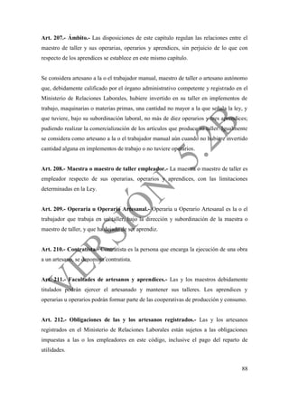 88
Art. 207.- Ámbito.- Las disposiciones de este capítulo regulan las relaciones entre el
maestro de taller y sus operarias, operarios y aprendices, sin perjuicio de lo que con
respecto de los aprendices se establece en este mismo capítulo.
Se considera artesano a la o el trabajador manual, maestro de taller o artesano autónomo
que, debidamente calificado por el órgano administrativo competente y registrado en el
Ministerio de Relaciones Laborales, hubiere invertido en su taller en implementos de
trabajo, maquinarias o materias primas, una cantidad no mayor a la que señala la ley, y
que tuviere, bajo su subordinación laboral, no más de diez operarios y tres aprendices;
pudiendo realizar la comercialización de los artículos que produce su taller. Igualmente
se considera como artesano a la o el trabajador manual aún cuando no hubiere invertido
cantidad alguna en implementos de trabajo o no tuviere operarios.
Art. 208.- Maestra o maestro de taller empleador.- La maestra o maestro de taller es
empleador respecto de sus operarias, operarios y aprendices, con las limitaciones
determinadas en la Ley.
Art. 209.- Operaria u Operario Artesanal.- Operaria u Operario Artesanal es la o el
trabajador que trabaja en un taller, bajo la dirección y subordinación de la maestra o
maestro de taller, y que ha dejado de ser aprendiz.
Art. 210.- Contratista.- Contratista es la persona que encarga la ejecución de una obra
a un artesano, se denomina contratista.
Art. 211.- Facultades de artesanos y aprendices.- Las y los maestros debidamente
titulados podrán ejercer el artesanado y mantener sus talleres. Los aprendices y
operarias u operarios podrán formar parte de las cooperativas de producción y consumo.
Art. 212.- Obligaciones de las y los artesanos registrados.- Las y los artesanos
registrados en el Ministerio de Relaciones Laborales están sujetos a las obligaciones
impuestas a las o los empleadores en este código, inclusive el pago del reparto de
utilidades.
 