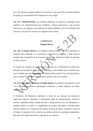 89
Las y los operarios gozarán también de vacaciones y rige para ellos la jornada máxima
de trabajo, de conformidad con lo dispuesto en este código.
Art. 213.- Indemnizaciones.- La entidad competente en materia de seguridad social
atenderá a las indemnizaciones por accidentes y demás prestaciones a que tuvieren
derecho las y los operarios, por medio de los fondos señalados en la Ley de Defensa del
Artesano y los que en lo sucesivo se asignaren para el efecto.
CAPÍTULO X
Trabajo Minero
Art. 214.- Trabajos mineros.- Los trabajos mineros incluyen todos los realizados en
cualquier mina dedicada a la excavación y extracción de minerales y otras materias
situadas bajo la superficie de la tierra por métodos que implican el trabajo de personas
en dichas labores.
La fijación de jornadas de trabajo, serán reguladas por el Ministerio de Relaciones
Laborales, de acuerdo al tipo o clase de minerales y otras materias que se explote, pero
que en ningún caso la jornada normal de trabajo podrá exceder de las seis horas diarias,
con un máximo de dos horas suplementarias diarias o diez en la semana.
Art. 215.- Seguridad y Salud en el trabajo minero.- Se garantiza la protección social
a la o el trabajador minero, fomentando condiciones y medio ambiente de trabajo
seguros y salubres.
El Ministerio de Relaciones Laborales, a través de sus sistemas de inspección,
supervisará aspectos inherentes a contratación, pago de remuneraciones, beneficios
sociales, seguridad y salud, y demás derechos y obligaciones de las y los trabajadores, y
pondrán énfasis en vigilar el cumplimiento de normas nacionales e internacionales
vigentes respecto a la vinculación de mujeres, menores de edad y seguridad y salud en
el trabajo, sin perjuicio de los controles que deban realizar las autoridades competentes,
derivados de la aplicación de leyes específicas en la materia.
 