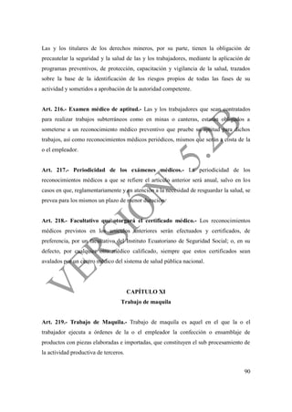90
Las y los titulares de los derechos mineros, por su parte, tienen la obligación de
precautelar la seguridad y la salud de las y los trabajadores, mediante la aplicación de
programas preventivos, de protección, capacitación y vigilancia de la salud, trazados
sobre la base de la identificación de los riesgos propios de todas las fases de su
actividad y sometidos a aprobación de la autoridad competente.
Art. 216.- Examen médico de aptitud.- Las y los trabajadores que sean contratados
para realizar trabajos subterráneos como en minas o canteras, estarán obligados a
someterse a un reconocimiento médico preventivo que pruebe su aptitud para dichos
trabajos, así como reconocimientos médicos periódicos, mismos que serán a costa de la
o el empleador.
Art. 217.- Periodicidad de los exámenes médicos.- La periodicidad de los
reconocimientos médicos a que se refiere el artículo anterior será anual, salvo en los
casos en que, reglamentariamente y en atención a la necesidad de resguardar la salud, se
prevea para los mismos un plazo de menor duración.
Art. 218.- Facultativo que otorgará el certificado médico.- Los reconocimientos
médicos previstos en los artículos anteriores serán efectuados y certificados, de
preferencia, por un facultativo del Instituto Ecuatoriano de Seguridad Social; o, en su
defecto, por cualquier otro médico calificado, siempre que estos certificados sean
avalados por un centro médico del sistema de salud pública nacional.
CAPÍTULO XI
Trabajo de maquila
Art. 219.- Trabajo de Maquila.- Trabajo de maquila es aquel en el que la o el
trabajador ejecuta a órdenes de la o el empleador la confección o ensamblaje de
productos con piezas elaboradas e importadas, que constituyen el sub procesamiento de
la actividad productiva de terceros.
 