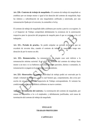 91
Art. 220.- Contrato de trabajo de maquilado.- El contrato de trabajo de maquilado se
establece por un tiempo menor o igual al de duración del contrato de maquilado, bajo
las órdenes y subordinación de una maquiladora calificada y autorizada, por una
remuneración fijada por el convenio, la costumbre o la ley.
El contrato de trabajo de maquilado debe celebrarse por escrito y previo a su registro, la
o el Inspector de Trabajo comprobará debidamente la existencia de la autorización
respectiva para la ejecución del programa de maquila para el que se contrata a la o el
trabajador.
Art. 221.- Período de prueba.- Se podrá estipular un período de prueba que no
excederá de noventa días, cuando el contrato de trabajo de maquilado tenga una
duración de por lo menos un año.
Art. 222.- Remuneración.- La remuneración en ningún caso será inferior a la
remuneración mínima sectorial. Si el plazo de duración del contrato de trabajo fuere
menor a un mes o si se hubieren convenido jornadas parciales, diarias o semanales, la
remuneración se pagará en la proporción correspondiente.
Art. 223.- Renovación.- El contrato individual de trabajo podrá ser renovado por la
simple voluntad de las partes, para lo cual bastará que, conjuntamente, den aviso por
escrito de este particular a la Inspectoría de Trabajo correspondiente. Si variaren las
condiciones contractuales, deberá celebrarse un nuevo contrato.
Art. 224.- Terminación del contrato.- La terminación del contrato de maquilado, por
causas no imputables a la o el empleador, y debidamente justificadas, será causa de
terminación del contrato de trabajo de maquilado.
TÍTULO IV
TRABAJO PROTEGIDO
CAPÍTULO I
 