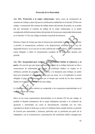92
Protección de la Maternidad
Art. 225.- Protección a la mujer embarazada.- Salvo casos de terminación de
contratos de trabajo a plazo fijo previa notificación establecida en el artículo 259 de este
código, o terminación del contrato de trabajo dentro del período de prueba, no se podrá
dar por terminado el contrato de trabajo de la mujer embarazada, ni se podrá
reemplazarla definitivamente dentro del período de licencia por maternidad determinado
en el artículos 112 de este código ni durante el período de lactancia.
Durante el lapso de tiempo que dure la licencia por maternidad, la mujer tendrá derecho
a percibir la remuneración conforme a las disposiciones señaladas por la Ley de
Seguridad Social y en el caso de no estar cubierta por este beneficio, la o el empleador
estará obligado a cubrir la remuneración completa de la trabajadora durante este
período.
Art. 226.- Incapacidad para trabajar por enfermedad debida al embarazo o al
parto.- En caso de que una mujer permanezca ausente de su trabajo hasta por un año a
consecuencia de enfermedad que, según el certificado médico, se origine en el
embarazo, período de gestación o en el parto, y la incapacite para trabajar, no podrá
darse por terminado el contrato de trabajo por esa causa. La o el empleador no estará
obligado al pago de la remuneración por el tiempo que exceda de las doce semanas
fijadas en el artículo 112 literal d) de este código.
Lo dispuesto en el inciso anterior no comprende a las excepciones puntualizadas en el
artículo 129 de este código.
Salvo en los casos expresamente determinados en el artículo 252 de este código, se
prohíbe el despido intempestivo de la mujer trabajadora asociado a su condición de
gestación y maternidad, así como la discriminación vinculada con los roles
reproductivos desde la fecha que se inicie el embarazo hasta cuando termine su período
de licencia por maternidad y lactancia, particular que se justificará por parte de la
trabajadora, con la comunicación y presentación del certificado médico otorgado por
 