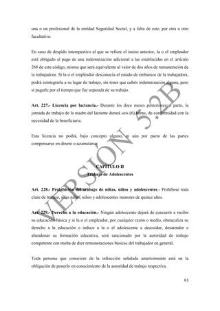 93
una o un profesional de la entidad Seguridad Social, y a falta de este, por otra u otro
facultativo.
En caso de despido intempestivo al que se refiere el inciso anterior, la o el empleador
está obligado al pago de una indemnización adicional a las establecidas en el artículo
268 de este código, misma que será equivalente al valor de dos años de remuneración de
la trabajadora. Si la o el empleador desconocía el estado de embarazo de la trabajadora,
podrá reintegrarle a su lugar de trabajo, sin tener que cubrir indemnización alguna, pero
si pagarle por el tiempo que fue separada de su trabajo.
Art. 227.- Licencia por lactancia.- Durante los doce meses posteriores al parto, la
jornada de trabajo de la madre del lactante durará seis (6) horas, de conformidad con la
necesidad de la beneficiaria.
Esta licencia no podrá, bajo concepto alguno, ni aún por pacto de las partes
compensarse en dinero o acumularse.
CAPÍTULO II
Trabajo de Adolescentes
Art. 228.- Prohibición del trabajo de niñas, niños y adolescentes.- Prohíbese toda
clase de trabajo, a las niñas, niños y adolescentes menores de quince años.
Art. 229.- Derecho a la educación.- Ningún adolescente dejará de concurrir a recibir
su educación básica y si la o el empleador, por cualquier razón o medio, obstaculiza su
derecho a la educación o induce a la o el adolescente a descuidar, desatender o
abandonar su formación educativa, será sancionado por la autoridad de trabajo
competente con multa de diez remuneraciones básicas del trabajador en general.
Toda persona que conociere de la infracción señalada anteriormente está en la
obligación de ponerlo en conocimiento de la autoridad de trabajo respectiva.
 