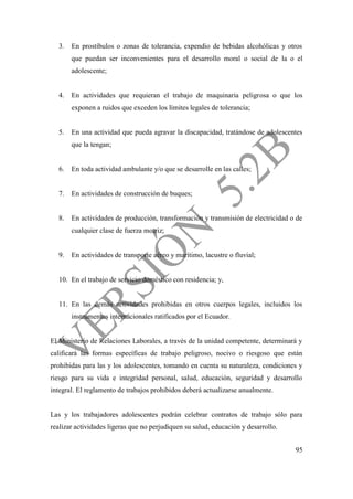 95
3. En prostíbulos o zonas de tolerancia, expendio de bebidas alcohólicas y otros
que puedan ser inconvenientes para el desarrollo moral o social de la o el
adolescente;
4. En actividades que requieran el trabajo de maquinaria peligrosa o que los
exponen a ruidos que exceden los límites legales de tolerancia;
5. En una actividad que pueda agravar la discapacidad, tratándose de adolescentes
que la tengan;
6. En toda actividad ambulante y/o que se desarrolle en las calles;
7. En actividades de construcción de buques;
8. En actividades de producción, transformación y transmisión de electricidad o de
cualquier clase de fuerza motriz;
9. En actividades de transporte aéreo y marítimo, lacustre o fluvial;
10. En el trabajo de servicio doméstico con residencia; y,
11. En las demás actividades prohibidas en otros cuerpos legales, incluidos los
instrumentos internacionales ratificados por el Ecuador.
El Ministerio de Relaciones Laborales, a través de la unidad competente, determinará y
calificará las formas específicas de trabajo peligroso, nocivo o riesgoso que están
prohibidas para las y los adolescentes, tomando en cuenta su naturaleza, condiciones y
riesgo para su vida e integridad personal, salud, educación, seguridad y desarrollo
integral. El reglamento de trabajos prohibidos deberá actualizarse anualmente.
Las y los trabajadores adolescentes podrán celebrar contratos de trabajo sólo para
realizar actividades ligeras que no perjudiquen su salud, educación y desarrollo.
 