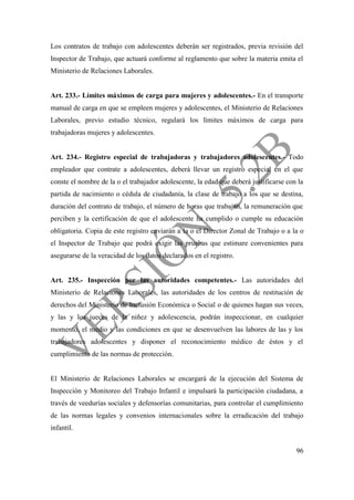 96
Los contratos de trabajo con adolescentes deberán ser registrados, previa revisión del
Inspector de Trabajo, que actuará conforme al reglamento que sobre la materia emita el
Ministerio de Relaciones Laborales.
Art. 233.- Límites máximos de carga para mujeres y adolescentes.- En el transporte
manual de carga en que se empleen mujeres y adolescentes, el Ministerio de Relaciones
Laborales, previo estudio técnico, regulará los límites máximos de carga para
trabajadoras mujeres y adolescentes.
Art. 234.- Registro especial de trabajadoras y trabajadores adolescentes.- Todo
empleador que contrate a adolescentes, deberá llevar un registro especial en el que
conste el nombre de la o el trabajador adolescente, la edad que deberá justificarse con la
partida de nacimiento o cédula de ciudadanía, la clase de trabajo a los que se destina,
duración del contrato de trabajo, el número de horas que trabajan, la remuneración que
perciben y la certificación de que el adolescente ha cumplido o cumple su educación
obligatoria. Copia de este registro enviarán a la o el Director Zonal de Trabajo o a la o
el Inspector de Trabajo que podrá exigir las pruebas que estimare convenientes para
asegurarse de la veracidad de los datos declarados en el registro.
Art. 235.- Inspección por las autoridades competentes.- Las autoridades del
Ministerio de Relaciones Laborales, las autoridades de los centros de restitución de
derechos del Ministerio de Inclusión Económica o Social o de quienes hagan sus veces,
y las y los jueces de la niñez y adolescencia, podrán inspeccionar, en cualquier
momento, el medio y las condiciones en que se desenvuelven las labores de las y los
trabajadores adolescentes y disponer el reconocimiento médico de éstos y el
cumplimiento de las normas de protección.
El Ministerio de Relaciones Laborales se encargará de la ejecución del Sistema de
Inspección y Monitoreo del Trabajo Infantil e impulsará la participación ciudadana, a
través de veedurías sociales y defensorías comunitarias, para controlar el cumplimiento
de las normas legales y convenios internacionales sobre la erradicación del trabajo
infantil.
 
