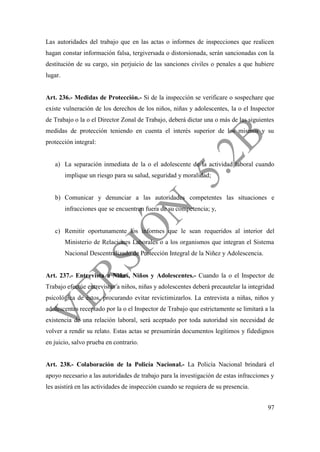 97
Las autoridades del trabajo que en las actas o informes de inspecciones que realicen
hagan constar información falsa, tergiversada o distorsionada, serán sancionadas con la
destitución de su cargo, sin perjuicio de las sanciones civiles o penales a que hubiere
lugar.
Art. 236.- Medidas de Protección.- Si de la inspección se verificare o sospechare que
existe vulneración de los derechos de los niños, niñas y adolescentes, la o el Inspector
de Trabajo o la o el Director Zonal de Trabajo, deberá dictar una o más de las siguientes
medidas de protección teniendo en cuenta el interés superior de los mismos y su
protección integral:
a) La separación inmediata de la o el adolescente de la actividad laboral cuando
implique un riesgo para su salud, seguridad y moralidad;
b) Comunicar y denunciar a las autoridades competentes las situaciones e
infracciones que se encuentren fuera de su competencia; y,
c) Remitir oportunamente los informes que le sean requeridos al interior del
Ministerio de Relaciones Laborales o a los organismos que integran el Sistema
Nacional Descentralizado de Protección Integral de la Niñez y Adolescencia.
Art. 237.- Entrevista a Niñas, Niños y Adolescentes.- Cuando la o el Inspector de
Trabajo efectúe entrevistas a niños, niñas y adolescentes deberá precautelar la integridad
psicológica de éstos, procurando evitar revictimizarlos. La entrevista a niñas, niños y
adolescentes receptado por la o el Inspector de Trabajo que estrictamente se limitará a la
existencia de una relación laboral, será aceptado por toda autoridad sin necesidad de
volver a rendir su relato. Estas actas se presumirán documentos legítimos y fidedignos
en juicio, salvo prueba en contrario.
Art. 238.- Colaboración de la Policía Nacional.- La Policía Nacional brindará el
apoyo necesario a las autoridades de trabajo para la investigación de estas infracciones y
les asistirá en las actividades de inspección cuando se requiera de su presencia.
 