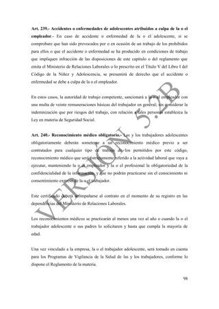 98
Art. 239.- Accidentes o enfermedades de adolescentes atribuidos a culpa de la o el
empleador.- En caso de accidente o enfermedad de la o el adolescente, si se
comprobare que han sido provocados por o en ocasión de un trabajo de los prohibidos
para ellos o que el accidente o enfermedad se ha producido en condiciones de trabajo
que impliquen infracción de las disposiciones de este capítulo o del reglamento que
emita el Ministerio de Relaciones Laborales o lo prescrito en el Título V del Libro I del
Código de la Niñez y Adolescencia, se presumirá de derecho que el accidente o
enfermedad se debe a culpa de la o el empleador.
En estos casos, la autoridad de trabajo competente, sancionará a la o el empleador con
una multa de veinte remuneraciones básicas del trabajador en general; sin considerar la
indemnización que por riesgos del trabajo, con relación a tales personas establezca la
Ley en materia de Seguridad Social.
Art. 240.- Reconocimiento médico obligatorio.- Las y los trabajadores adolescentes
obligatoriamente deberán someterse a un reconocimiento médico previo a ser
contratados para cualquier tipo de trabajo de los permitidos por este código,
reconocimiento médico que será estrictamente referido a la actividad laboral que vaya a
ejecutar, manteniendo la o el empleador y la o el profesional la obligatoriedad de la
confidencialidad de la información, y que no podrán practicarse sin el conocimiento ni
consentimiento expreso de la o el trabajador.
Este certificado deberá acompañarse al contrato en el momento de su registro en las
dependencias del Ministerio de Relaciones Laborales.
Los reconocimientos médicos se practicarán al menos una vez al año o cuando la o el
trabajador adolescente o sus padres lo solicitaren y hasta que cumpla la mayoría de
edad.
Una vez vinculado a la empresa, la o el trabajador adolescente, será tomado en cuenta
para los Programas de Vigilancia de la Salud de las y los trabajadores, conforme lo
dispone el Reglamento de la materia.
 