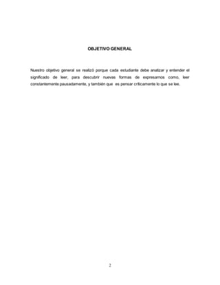2
OBJETIVO GENERAL
Nuestro objetivo general se realizó porque cada estudiante debe analizar y entender el
significado de leer, para descubrir nuevas formas de expresarnos como, leer
constantemente pausadamente, y también que es pensar críticamente lo que se lee.
 