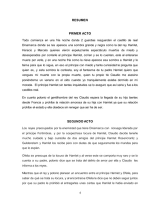4
RESUMEN
PRIMER ACTO
Todo comienza en una fría noche donde 2 guardias resguardan el castillo de real
Dinamarca donde se les aparece una sombra grande y negra como la del rey Hamlet,
Horacio y Marcelo quienes vieron espeluznante espectáculo muertos de miedo y
desesperados por contarle al príncipe Hamlet, corren y se lo cuentan, este al enterarse
muere por verle, y en una noche fría como la nieve aparece esa sombra a Hamlet y lo
llama para que lo sigua, en eso el príncipe con miedo y tanta curiosidad le pregunta que
quien es, y esta sombra le contesta, soy el fantasma de tu padre Hamlet quiero que
vengues mi muerte con la propia muerte, quien tu propio tío Claudio me asesino
poniéndome un veneno en el oído cuando yo tranquilamente estaba dormido en mi
morada. El príncipe Hamlet sin tantas inquietudes se lo aseguro que así seria y fue a los
castillos real.
En cuanto polonio el gentilhombre del rey Claudio espera la llegada de su hijo laertes
desde Francia y prohíbe la relación amorosa de su hija con Hamlet ya que su relación
prohíbe el estado y ella obedece sin renegar que así ha de ser.
SEGUNDO ACTO
Los reyes preocupados por la enemistad que tiene Dinamarca con noruega liderada por
el príncipe Fortimbras, y por la sospechosa locura de Hamlet, Claudio decide tenerle
mucho cuidado y bajo custodia de dos amigos del príncipe Hamlet Rosencrantz y
Guildenstem y Hamlet los recibe pero con dudas de que seguramente los mandas para
que lo espíen.
Ofelia se preocupa de la locura de Hamlet y al verse este se comporta muy raro y se lo
cuenta a su padre, polonio dice que se trata del delirio de amor por ella y Claudio les
informa a los reyes.
Mientras que el rey y polonio planean un encuentro entre el príncipe Hamlet y Ofelia, para
saber de qué se trata su locura, y al encontrarse Ofelia le dice que no deben seguir juntos
por que su padre le prohibió al entregarles unas cartas que Hamlet le había enviado en
 