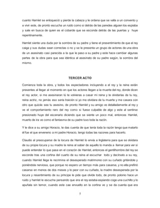 5
cuanto Hamlet se enloqueció y pierde la cabeza y le ordena que se valla a un convento y
a vivir este, de pronto escucha un ruido como si detrás de las paredes alguien los espiaba
y sale en busca de quien es el cobarde que se esconde detrás de las puertas y huye
repentinamente.
Hamlet siente una duda por la sombra de su padre y tiene el presentimiento de que el rey
caiga y sus dudas sean correctas o no y se le presenta un grupo de actores de una obra
de un asesinato casi parecida a la que le paso a su padre y este hace cambiar algunas
partes de la obra para que sea idéntica al asesinato de su padre según, la sombra del
mismo.
TERCER ACTO
Comienza toda la obra, y todos los espectadores incluyendo a el rey y la reina están
presentes al llegar al momento en que los actores llegan a la muerte del rey, donde dicen
el rey actor, si me asesinaran tú te volvieras a casar mi reina y te olvidarías de tu rey,
reina actriz, no jamás eso sería traición si yo me olvidara de tu muerte y me casara con
otro que quizás sea tu asesino, de pronto Hamlet y su amigo ve detalladamente al rey y
ve el comportamiento raro del rey como si fuese culpable de algo y este al sentirse
presionado huye del escenario diciendo que se siente un poco mal, entonces Hamlet,
muerto de ira ve como el fantasma de su padre tuvo toda la razón.
Y le dice a su amigo Horacio, te das cuenta de que tenía toda la razón tengo que matarlo
él fue el que enveneno a mi padre Horacio, tengo todas las razones para hacerlo.
Claudio al preocuparse de la locura de Hamlet lo envía a Inglaterra para que se olvidara
de su propia locura y su madre la reina al saber de aquello lo manda a llamar para ver si
puede entender lo que pasa en el corazón de Hamlet, entonces el gentilhombre del rey se
esconde tras una cortina del cuarto de su reina al escuchar todo y decírselo a su rey,
cuando Hamlet llega le recrimina el desesperado matrimonio con su cuñado gritándole y
poniéndola nerviosa, que porque no espero un tiempo más para casarse, y no ella prefirió
casarse en menos de dos meses y lo peor con su cuñado, la madre desesperada por la
locura y resentimiento de su príncipe le pide que olvide todo, de pronto polonio hace un
ruido y hamlet le escucha pensando que era el rey estaba espiando coge una cuchillo y lo
apuñala sin temor, cuando este cae envuelto en la cortina ve y se da cuenta que era
 