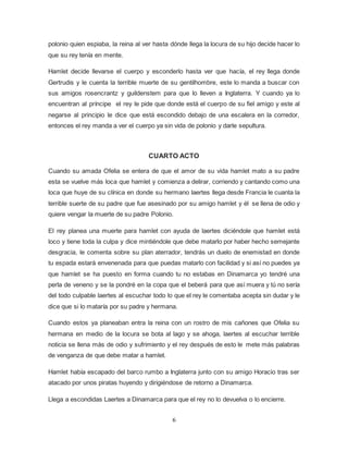6
polonio quien espiaba, la reina al ver hasta dónde llega la locura de su hijo decide hacer lo
que su rey tenía en mente.
Hamlet decide llevarse el cuerpo y esconderlo hasta ver que hacía, el rey llega donde
Gertrudis y le cuenta la terrible muerte de su gentilhombre, este lo manda a buscar con
sus amigos rosencrantz y guildenstem para que lo lleven a Inglaterra. Y cuando ya lo
encuentran al príncipe el rey le pide que donde está el cuerpo de su fiel amigo y este al
negarse al principio le dice que está escondido debajo de una escalera en la corredor,
entonces el rey manda a ver el cuerpo ya sin vida de polonio y darle sepultura.
CUARTO ACTO
Cuando su amada Ofelia se entera de que el amor de su vida hamlet mato a su padre
esta se vuelve más loca que hamlet y comienza a delirar, corriendo y cantando como una
loca que huye de su clínica en donde su hermano laertes llega desde Francia le cuanta la
terrible suerte de su padre que fue asesinado por su amigo hamlet y él se llena de odio y
quiere vengar la muerte de su padre Polonio.
El rey planea una muerte para hamlet con ayuda de laertes diciéndole que hamlet está
loco y tiene toda la culpa y dice mintiéndole que debe matarlo por haber hecho semejante
desgracia, le comenta sobre su plan aterrador, tendrás un duelo de enemistad en donde
tu espada estará envenenada para que puedas matarlo con facilidad y si así no puedes ya
que hamlet se ha puesto en forma cuando tu no estabas en Dinamarca yo tendré una
perla de veneno y se la pondré en la copa que el beberá para que así muera y tú no sería
del todo culpable laertes al escuchar todo lo que el rey le comentaba acepta sin dudar y le
dice que si lo mataría por su padre y hermana.
Cuando estos ya planeaban entra la reina con un rostro de mis cañones que Ofelia su
hermana en medio de la locura se bota al lago y se ahoga, laertes al escuchar terrible
noticia se llena más de odio y sufrimiento y el rey después de esto le mete más palabras
de venganza de que debe matar a hamlet.
Hamlet había escapado del barco rumbo a Inglaterra junto con su amigo Horacio tras ser
atacado por unos piratas huyendo y dirigiéndose de retorno a Dinamarca.
Llega a escondidas Laertes a Dinamarca para que el rey no lo devuelva o lo encierre.
 