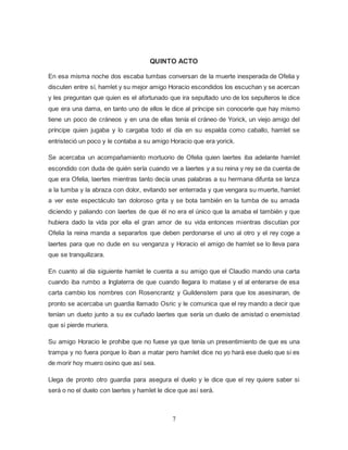 7
QUINTO ACTO
En esa misma noche dos escaba tumbas conversan de la muerte inesperada de Ofelia y
discuten entre sí, hamlet y su mejor amigo Horacio escondidos los escuchan y se acercan
y les preguntan que quien es el afortunado que ira sepultado uno de los sepulteros le dice
que era una dama, en tanto uno de ellos le dice al príncipe sin conocerle que hay mismo
tiene un poco de cráneos y en una de ellas tenía el cráneo de Yorick, un viejo amigo del
príncipe quien jugaba y lo cargaba todo el día en su espalda como caballo, hamlet se
entristeció un poco y le contaba a su amigo Horacio que era yorick.
Se acercaba un acompañamiento mortuorio de Ofelia quien laertes iba adelante hamlet
escondido con duda de quién sería cuando ve a laertes y a su reina y rey se da cuenta de
que era Ofelia, laertes mientras tanto decía unas palabras a su hermana difunta se lanza
a la tumba y la abraza con dolor, evitando ser enterrada y que vengara su muerte, hamlet
a ver este espectáculo tan doloroso grita y se bota también en la tumba de su amada
diciendo y paliando con laertes de que él no era el único que la amaba el también y que
hubiera dado la vida por ella el gran amor de su vida entonces mientras discutían por
Ofelia la reina manda a separarlos que deben perdonarse el uno al otro y el rey coge a
laertes para que no dude en su venganza y Horacio el amigo de hamlet se lo lleva para
que se tranquilizara.
En cuanto al día siguiente hamlet le cuenta a su amigo que el Claudio mando una carta
cuando iba rumbo a Inglaterra de que cuando llegara lo matase y el al enterarse de esa
carta cambio los nombres con Rosencrantz y Guildenstem para que los asesinaran, de
pronto se acercaba un guardia llamado Osric y le comunica que el rey mando a decir que
tenían un dueto junto a su ex cuñado laertes que sería un duelo de amistad o enemistad
que si pierde muriera.
Su amigo Horacio le prohíbe que no fuese ya que tenía un presentimiento de que es una
trampa y no fuera porque lo iban a matar pero hamlet dice no yo hará ese duelo que si es
de morir hoy muero osino que así sea.
Llega de pronto otro guardia para asegura el duelo y le dice que el rey quiere saber si
será o no el duelo con laertes y hamlet le dice que así será.
 