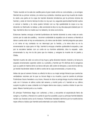 8
Todos reunido en la sala de castilla para el gran duelo entre ex concuñados, y ex amigos
Hamlet da su primer victoria y la reina muy contenta, mientras que el rey muerto de miedo
le vierte una perla en la copa de hamlet diciendo brindemos por la primera victoria de
hamlet, y este al mismo tiempo le dice no rey aun no, segunda oportunidad hamlet vuelva
a vencer a laertes y la reina quiere brindar con su hijo quietándole la copa a su rey
diciendo no Gertrudis no bebas y ella sonriendo le dice no rey disculpa pero beberé por mi
hija, hamlet le dice no madre aun no beberé y la reina se la toma.
Entonces laertes empuja a hamlet burlándose de hamlet diciendo tu eres malo en esto
corren por la sala de castilla y recorren cortándole la espalda con el veneno a Hamlet al
darse cuenta esto el rey se entusiasma y la reina cae de dolor, hamlet pregunta que pasa
a mi reina el rey contesta no se desmayó por tu herida, y la reina dice no no tu
envenenaste la copa para mi hijo, hamlet lo empuja a laertes quitándole la espada y cae
por la escalera laertes con un corte en su hombre adolorido, dice tu espada esta
envenenada tu rey me la dio para que te matara, y vengara la muerte de mi padre y
Ofelia.
Hamlet muerto de odio ve como el rey huye y grita diciendo traición, traición y le lanza la
espada envenenada cayendo sobre su custodio y hamlet por fin disfruta de la venganza
que su padre le habría dicho se lanza del piso alto sobre la lámpara y cae encima del rey
ya herido haciéndole beber el ultimo sorbo de la copa envenenada y muere el rey.
Antes de que el veneno hiciera su efecto le dice a su mejor amigo Horacio que cuenta las
verdaderas razones por la que su locura llego a su muerte y que le cuente al príncipe
Fortimbras futuro heredero a su trono, Horacio le dice no amigo tengo mucho miedo estar
solo sin ti tomare el ultimo sorbo del veneno y moriré junto a ti, hamlet en su último
suspiro le grita no seas cobarde no lo hagas dame esa copa y cuenta a todos lo que me
paso. Muere hamlet junto a su madre.
El príncipe Fortimbras llega con cañones y tiros y encuentra el espectáculo lleno de
sangre y muertes y Horacio le cuanta lo que ha sucedido y que su príncipe hamlet debería
recibir sus funeral como se lo merece, Fortimbras heredero del trono por la muerte de los
reyes ofrece a todos que hamlet será enterrado con actos fúnebres.
 