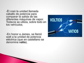 -Él creó la unidad llamada
caballo de potencia para
comparar la salida de las
diferentes máquinas de vapor.
Todavía se utiliza, sobre todo en
los vehículos.
-En honor a James, se llamó
watt a la unidad de potencia
eléctrica (que en castellano se
denomina vatio).
 