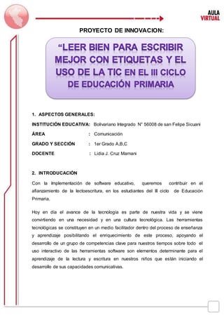 PROYECTO DE INNOVACION:
1. ASPECTOS GENERALES:
INSTITUCIÓN EDUCATIVA: Bolivariano Integrado N° 56008 de san Felipe Sicuani
ÁREA : Comunicación
GRADO Y SECCIÓN : 1er Grado A,B,C
DOCENTE : Lidia J. Cruz Mamani
2. INTRODUCACIÓN
Con la Implementación de software educativo, queremos contribuir en el
afianzamiento de la lectoescritura, en los estudiantes del III ciclo de Educación
Primaria.
Hoy en día el avance de la tecnología es parte de nuestra vida y se viene
convirtiendo en una necesidad y en una cultura tecnológica. Las herramientas
tecnológicas se constituyen en un medio facilitador dentro del proceso de enseñanza
y aprendizaje posibilitando el enriquecimiento de este proceso, apoyando el
desarrollo de un grupo de competencias clave para nuestros tiempos sobre todo el
uso interactivo de las herramientas software son elementos determinante para el
aprendizaje de la lectura y escritura en nuestros niños que están iniciando el
desarrollo de sus capacidades comunicativas.
SICUANI- CANCHIS
 