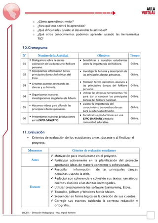 D IGETE – Dirección Pedagógica – Mg. Ingrid Romero 
o ¿Cómo aprendimos mejor? 
o ¿Para qué nos servirá lo aprendido? 
o ¿Qué dificultades tuviste al desarrollar la actividad? 
o ¿Qué otros conocimientos podemos aprender usando las herramientas TIC? 
10. Cronograma 
N° 
Nombre de la Actividad 
Objetivos 
Tiempo 
01 
 Dialogamos sobre la escasa valoración de las danzas y el folklore peruano. 
 Sensibilizar a nuestros estudiantes sobre la importancia del folklore. 
04 hrs. 
02 
 Recopilamos información de las principales danzas folklóricas del Perú. 
 Investigar la historia y descripción de las principales danzas peruanas. 
06 hrs. 
03 
 Creamos cuentos recreando las danzas y su historia. 
 Producir textos narrativos alusivos a las principales danzas del folklore peruano. 
04 hrs. 
04 
 Organizamos nuestras investigaciones en galerías de Álbum. 
 Utilizar las diversas herramientas TIC para dar a conocer las principales danzas del folklore nacional. 
04 hrs. 
05 
 Hacemos videos para difundir las principales danzas peruanas. 
 Valorar la importancia del conocimiento de nuestras danzas para su adecuada difusión. 
06 hrs. 
06 
 Presentamos nuestras producciones en la EXPO DANZATIC. 
 Socializar las producciones en una EXPO DANZATIC a toda la comunidad educativa. 
06 hrs. 
11. Evaluación 
 Criterios de evaluación de los estudiantes antes, durante y al finalizar el proyecto. 
Momentos 
Criterios de evaluación estudiantes 
Antes 
 Motivación para involucrarse en el proyecto. 
 Participar activamente en la planificación del proyecto aportando ideas de manera coherente y cohesionada. 
Durante 
 Recopilar información de las principales danzas peruanas usando la Web. 
 Redactar con coherencia y cohesión sus textos narrativos: cuentos alusivos a las danzas investigadas. 
 Utilizar creativamente los software Exelearning, Etoys, 
 Toondoo, JAlbum y Windows Movie Maker. 
 Secuenciar en forma lógica en la creación de sus cuentos. 
 Corregir sus escritos cuidando la correcta redacción y ortografía.  