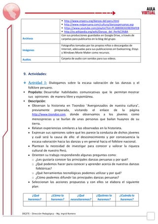 D IGETE – Dirección Pedagógica – Mg. Ingrid Romero 
 http://www.enperu.org/danzas-del-peru.html 
 http://www.redperuana.com/cultura/danzasperuanas.asp 
 https://www.youtube.com/playlist?list=PL38BD0EA59B39AFEB 
 http://es.wikipedia.org/wiki/Danzas_del_Per%C3%BA 
Archivos 
Con sus producciones guardados en Google Drive, a través de carpetas para publicarlos en la blog del grupo. 
Imágenes 
Fotografías tomadas por los propios niños o descargadas de Internet, adecuadas para sus publicaciones en Exelearning, Etoys y Windows Movie Maker como recursos. 
Audios 
Carpeta de audio con sonidos para sus videos. 
9. Actividades: 
 Actividad 1: Dialogamos sobre la escasa valoración de las danzas y el folklore peruano. 
 Propósito: Desarrollar habilidades comunicativas que le permitan mostrar sus opiniones de manera libre y espontánea. 
 Descripción: 
 Observan la historieta en Toondoo “Avergonzados de nuestra cultura”, previamente preparada, visitando el enlace de la página http://www.toondoo.com, donde observamos a los jóvenes como menosprecias y se burlan de unas personas que bailan huaynos de su tierra. 
 Relatan experiencias similares a las observadas en la historieta. 
 Expresan sus opiniones sobre qué les parece la conducta de dichos jóvenes y cuál será la causa de ello: el desconocimiento y por consecuencia la escasa valoración hacia las danzas y en general hacia el folklore nacional. 
 Plantean la necesidad de investigar para conocer y valorar la riqueza cultural de nuestro Perú. 
 Orienten su trabajo respondiendo algunas preguntas como: 
□ ¿Les gustaría conocer las principales danzas peruanas y por qué? 
□ ¿Qué podemos hacer para conocer y aprender acerca de nuestras danzas folklóricas? 
□ ¿Qué herramientas tecnológicas podemos utilizar y por qué? 
□ ¿Cómo podemos difundir las principales danzas peruanas? 
 Seleccionan las acciones propuestas y con ellos se elabora el siguiente plan: 
¿Qué haremos? 
¿Cómo lo haremos? 
¿Qué necesitaremos? 
¿Quiénes lo haremos? 
¿Cuándo lo haremos? 
 
