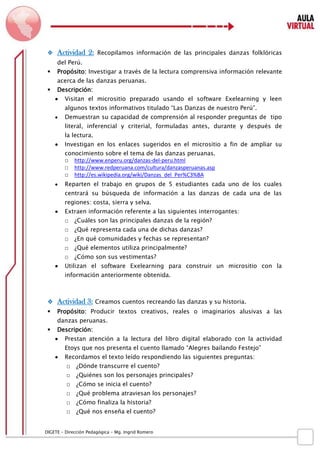D IGETE – Dirección Pedagógica – Mg. Ingrid Romero 
 Actividad 2: Recopilamos información de las principales danzas folklóricas del Perú. 
 Propósito: Investigar a través de la lectura comprensiva información relevante acerca de las danzas peruanas. 
 Descripción: 
 Visitan el micrositio preparado usando el software Exelearning y leen algunos textos informativos titulado “Las Danzas de nuestro Perú”. 
 Demuestran su capacidad de comprensión al responder preguntas de tipo literal, inferencial y criterial, formuladas antes, durante y después de la lectura. 
 Investigan en los enlaces sugeridos en el micrositio a fin de ampliar su conocimiento sobre el tema de las danzas peruanas. 
□ http://www.enperu.org/danzas-del-peru.html 
□ http://www.redperuana.com/cultura/danzasperuanas.asp 
□ http://es.wikipedia.org/wiki/Danzas_del_Per%C3%BA 
 Reparten el trabajo en grupos de 5 estudiantes cada uno de los cuales centrará su búsqueda de información a las danzas de cada una de las regiones: costa, sierra y selva. 
 Extraen información referente a las siguientes interrogantes: 
□ ¿Cuáles son las principales danzas de la región? 
□ ¿Qué representa cada una de dichas danzas? 
□ ¿En qué comunidades y fechas se representan? 
□ ¿Qué elementos utiliza principalmente? 
□ ¿Cómo son sus vestimentas? 
 Utilizan el software Exelearning para construir un micrositio con la información anteriormente obtenida. 
 Actividad 3: Creamos cuentos recreando las danzas y su historia. 
 Propósito: Producir textos creativos, reales o imaginarios alusivas a las danzas peruanas. 
 Descripción: 
 Prestan atención a la lectura del libro digital elaborado con la actividad Etoys que nos presenta el cuento llamado “Alegres bailando Festejo” 
 Recordamos el texto leído respondiendo las siguientes preguntas: 
□ ¿Dónde transcurre el cuento? 
□ ¿Quiénes son los personajes principales? 
□ ¿Cómo se inicia el cuento? 
□ ¿Qué problema atraviesan los personajes? 
□ ¿Cómo finaliza la historia? 
□ ¿Qué nos enseña el cuento?  
