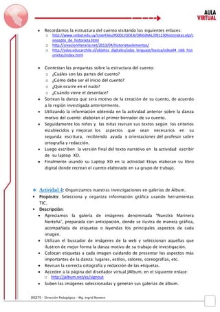 D IGETE – Dirección Pedagógica – Mg. Ingrid Romero 
 Recordamos la estructura del cuento visitando los siguientes enlaces: 
□ http://www.ceibal.edu.uy/UserFiles/P0001/ODEA/ORIGINAL/091230historietas.elp/concepto_de_historieta.html 
□ http://creacionliteraria.net/2013/04/historietaelementos/ 
□ http://odas.educarchile.cl/objetos_digitales/odas_lenguaje/basica/odea04_nb6_historietas/index.html 
 Contestan las preguntas sobre la estructura del cuento: 
□ ¿Cuáles son las partes del cuento? 
□ ¿Cómo debe ser el inicio del cuento? 
□ ¿Qué ocurre en el nudo? 
□ ¿Cuándo viene el desenlace? 
 Sortean la danza que será motivo de la creación de su cuento, de acuerdo a la región investigada anteriormente. 
 Utilizando la información obtenida en la actividad anterior sobre la danza motivo del cuento: elaboran el primer borrador de su cuento. 
 Seguidamente los niños y las niñas revisan sus textos según los criterios establecidos y mejoran los aspectos que sean necesarios en su segunda escritura, recibiendo ayuda y orientaciones del profesor sobre ortografía y redacción. 
 Luego escriben la versión final del texto narrativo en la actividad escribir de su laptop XO. 
 Finalmente usando su Laptop XO en la actividad Etoys elaboran su libro digital donde recrean el cuento elaborado en su grupo de trabajo. 
 Actividad 4: Organizamos nuestras investigaciones en galerías de Álbum. 
 Propósito: Selecciona y organiza información gráfica usando herramientas TIC. 
 Descripción: 
 Apreciamos la galería de imágenes denominada “Nuestra Marinera Norteña”, preparada con anticipación, donde se ilustra de manera gráfica, acompañada de etiquetas o leyendas los principales aspectos de cada imagen. 
 Utilizan el buscador de imágenes de la web y seleccionan aquellas que ilustren de mejor forma la danza motivo de su trabajo de investigación. 
 Colocan etiquetas a cada imagen cuidando de presentar los aspectos más importantes de la danza: lugares, estilos, colores, coreografías, etc. 
 Revisan la correcta ortografía y redacción de las etiquetas. 
 Acceden a la página del diseñador virtual JAlbum, en el siguiente enlace: 
□ http://jalbum.net/es/signout 
 Suben las imágenes seleccionadas y generan sus galerías de álbum.  