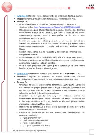 D IGETE – Dirección Pedagógica – Mg. Ingrid Romero 
 Actividad 5: Hacemos videos para difundir las principales danzas peruanas. 
 Propósito: Promover la valoración de las danzas folklóricas del Perú. 
 Descripción: 
 Observan videos de las principales danzas folklóricas, visitando el siguiente enlace: https://www.youtube.com/playlist?list=PL38BD0EA59B39AFEB 
 Determinan que para difundir las danzas peruanas tenemos que tener un conocimiento básico de las mismas, por tanto a través de los videos aprenderemos algunos pasos y coreografías de las danzas que corresponde a nuestro grupo. 
 Forman sus equipos de trabajo para elaborar un video que servirá para difundir las principales danzas del folklore nacional que hemos venido investigando anteriormente, a través del programa Windows Movie Maker. 
 Reciben indicaciones para la búsqueda y selección de información e imágenes en Internet. 
 Realizan la revisión de su bibliografía referente a la danza investigada. 
 Redactan el contenido de su video utilizando un esquema sencillo, una vez aprobado su esquema, elaboran su video. 
 Usan el video preparado como apoyo para el aprendizaje de cada una de las danzas motivo de nuestra investigación. 
 Actividad 6: Presentamos nuestras producciones en la EXPO DANZATIC. 
 Propósito: Compartir los productos de nuestra investigación realizada utilizando diversas herramientas TIC con toda la comunidad educativa. 
 Descripción: 
 Organizan la feria de producciones denominada EXPO DANZATIC donde cada uno de los grupos presenta sus trabajos elaborados como resultado de sus investigaciones en la Web referentes a las principales danzas folklóricas del Perú de las diferentes regiones. 
 Presentan los trabajos de cada grupo sistematizados usando las herramientas tecnológicas: Libros Animados en Etoys, Micrositios en Exelearning, Historietas en Toodoo, Galerías de Álbum en JAlbum, Videos elaborados en Windows Movie Maker. 
 Demuestra su aprendizaje a través de la ejecución de una coreografía sencilla de la danza investigada. 
 Realizan la metacognición de sus aprendizajes, respondiendo las preguntas siguientes: 
o ¿Qué aprendimos hoy? 
o ¿Será importante lo aprendido? 
o ¿Cómo lo aprendimos? 
o ¿Te gustó aprender este tema?  