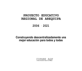 PROYECTO EDUCATIVO
    REGIONAL DE AREQUIPA

            2006           -
                                2021


Construyendo descentralizadamente una
  mejor educación para todos y todas




               COPARE AQP
               Consejo Participativo Regional de Arequipa
 