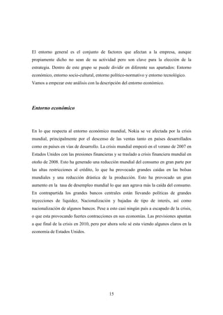 El entorno general es el conjunto de factores que afectan a la empresa, aunque
propiamente dicho no sean de su actividad pero son clave para la elección de la
estrategia. Dentro de este grupo se puede dividir en diferente sus apartados: Entorno
económico, entorno socio-cultural, entorno político-normativo y entorno tecnológico.
Vamos a empezar este análisis con la descripción del entorno económico.




Entorno económico



En lo que respecta al entorno económico mundial, Nokia se ve afectada por la crisis
mundial, principalmente por el descenso de las ventas tanto en países desarrollados
como en países en vías de desarrollo. La crisis mundial empezó en el verano de 2007 en
Estados Unidos con las presiones financieras y se traslado a crisis financiera mundial en
otoño de 2008. Esto ha generado una reducción mundial del consumo en gran parte por
las altas restricciones al crédito, lo que ha provocado grandes caídas en las bolsas
mundiales y una reducción drástica de la producción. Esto ha provocado un gran
aumento en la tasa de desempleo mundial lo que aun agrava más la caída del consumo.
En contrapartida los grandes bancos centrales están llevando políticas de grandes
inyecciones de liquidez, Nacionalización y bajadas de tipo de interés, así como
nacionalización de algunos bancos. Pese a esto casi ningún país a escapado de la crisis,
o que esta provocando fuertes contracciones en sus economías. Las previsiones apuntan
a que final de la crisis en 2010, pero por ahora solo sé esta viendo algunos claros en la
economía de Estados Unidos.




                                           15
 