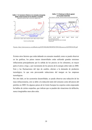 Fuente: http://siteresources.worldbank.org/EXTCHLGBLPROSPECTSPA/Resources/GEP09Ch1SP.pdf




Existen otros factores que están dañando en consumo mundial, como se puede observar
en las graficas, los países menos desarrollados están sufriendo grandes tensiones
inflacionista principalmente por la subida de los precios en los alimentos, en mayor
parte el arroz y trigo, y por incremento de los precios de la energía sobre todo en 2008.
Esto y las fluctuaciones del tipo de cambio, afectan a la demanda de productos
tecnológico, lo que esta provocando reducciones del margen en las empresas
tecnológicas.
Por otro lado, en las economías desarrolladas, se puede observar una reducción de las
tasas infraccionarias, esto se debe a la reducción tanto del consumo como del precio del
petróleo en 2009. En algunos países de la Unión Europea los expertos están empezando
ha hablas de ciertas sospechas, que indican que se pueden dar situaciones de deflación,
nunca imaginables unos años atrás.




                                           18
 