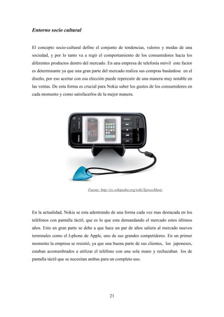 Entorno socio cultural


El concepto socio-cultural define el conjunto de tendencias, valores y modas de una
sociedad, y por lo tanto va a regir el comportamiento de los consumidores hacia los
diferentes productos dentro del mercado. En una empresa de telefonía móvil este factor
es determinante ya que una gran parte del mercado realiza sus compras basándose en el
diseño, por eso acertar con esa elección puede repercutir de una manera muy notable en
las ventas. De esta forma es crucial para Nokia saber los gustos de los consumidores en
cada momento y como satisfacerlos de la mejor manera.




                              Fuente: http://es.wikipedia.org/wiki/XpressMusic




En la actualidad, Nokia se esta adentrando de una forma cada vez mas destacada en los
teléfonos con pantalla táctil, que es lo que esta demandando el mercado estos últimos
años. Esto en gran parte se debe a que hace un par de años saliera al mercado nuevos
terminales como el I-phone de Apple, uno de sus grandes competidores. En un primer
momento la empresa se resistió, ya que una buena parte de sus clientes, los japoneses,
estaban acostumbrados a utilizar el teléfono con una sola mano y rechazaban los de
pantalla táctil que se necesitan ambas para un completo uso.




                                           21
 