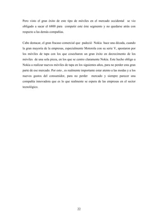 Pero visto el gran éxito de este tipo de móviles en el mercado occidental se vio
obligado a sacar el 6800 para competir este éste segmento y no quedarse atrás con
respecto a las demás compañías.


Cabe destacar, el gran fracaso comercial que padeció Nokia hace una década, cuando
la gran mayoría de la empresas, especialmente Motorola con su serie V, apostaron por
los móviles de tapa con los que cosecharon un gran éxito en decrecimento de los
móviles de una sola pieza, en los que se centro claramente Nokia. Este hecho obligo a
Nokia a realizar nuevos móviles de tapa en los siguientes años, para no perder esta gran
parte de ese mercado. Por esto , es realmente importante estar atento a las modas y a los
nuevos gustos del consumidor, para no perder          mercado y siempre parecer una
compañía innovadora que es lo que realmente se espera de las empresas en el sector
tecnológico.




                                           22
 