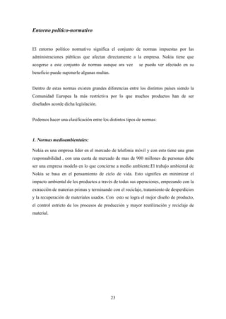 Entorno político-normativo


El entorno político normativo significa el conjunto de normas impuestas por las
administraciones públicas que afectan directamente a la empresa. Nokia tiene que
acogerse a este conjunto de normas aunque ara vez         se pueda ver afectado en su
beneficio puede suponerle algunas multas.


Dentro de estas normas existen grandes diferencias entre los distintos países siendo la
Comunidad Europea la más restrictiva por lo que muchos productos han de ser
diseñados acorde dicha legislación.


Podemos hacer una clasificación entre los distintos tipos de normas:



1. Normas medioambientales:

Nokia es una empresa líder en el mercado de telefonía móvil y con esto tiene una gran
responsabilidad , con una cuota de mercado de mas de 900 millones de personas debe
ser una empresa modelo en lo que concierne a medio ambiente.El trabajo ambiental de
Nokia se basa en el pensamiento de ciclo de vida. Esto significa en minimizar el
impacto ambiental de los productos a través de todas sus operaciones, empezando con la
extracción de materias primas y terminando con el reciclaje, tratamiento de desperdicios
y la recuperación de materiales usados. Con esto se logra el mejor diseño de producto,
el control estricto de los procesos de producción y mayor reutilización y reciclaje de
material.




                                            23
 