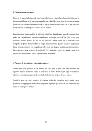 2. Normativas de consumo:


Cumplir la seguridad requerida para los productos, en especial en el caso de niños, de la
forma de publicitarse, leyes antimonopolio, etc...También tiene gran importancia nueva
leyes introducidas recientemente como la ley de protección de datos, en la que hay que
tener especial cuidado por la cuantía de sus multas.


Recientemente las compañías de telefonía móvil han llegado a un acuerdo, para unificar
todos los cargadores en un único modelo con tecnología micro USB. Esto es un gran
adelanto, porque facilita el uso de los móviles. Hasta ahora en el mercado cada
compañía disponía de su modelo de carga, esto provocaba que los usuarios tengan que
llevar consigo siempre sus cargadores sobre todo en viajes o grandes desplazamientos.
Pero gracias a esto acuerdo después del 2012 cualquier móvil se podrá cargar con
cargadores universales o con la conexión a un ordenador.




3. Normas de tipo patentes o mercados nuevos.

Nokia tiene que ajustarse a las normas de cada país y tiene que tener cuidado en
aquellos nuevos mercados como el asiático o el árabe donde algún tipo de símbolos
debe ser cambiado porque puede verse afectado por las religión de esos países.

También tiene que tener cuidado de reservar todos los derechos intelectuales como
puede ser el copyright y licencias de programas o juegos que añada en sus terminales así
como la descarga de música.




                                           25
 