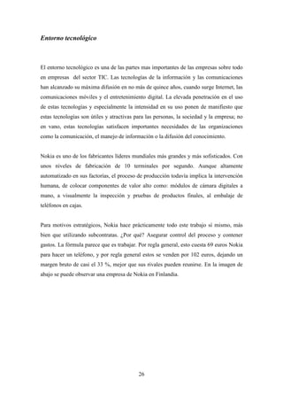 Entorno tecnológico



El entorno tecnológico es una de las partes mas importantes de las empresas sobre todo
en empresas del sector TIC. Las tecnologías de la información y las comunicaciones
han alcanzado su máxima difusión en no más de quince años, cuando surge Internet, las
comunicaciones móviles y el entretenimiento digital. La elevada penetración en el uso
de estas tecnologías y especialmente la intensidad en su uso ponen de manifiesto que
estas tecnologías son útiles y atractivas para las personas, la sociedad y la empresa; no
en vano, estas tecnologías satisfacen importantes necesidades de las organizaciones
como la comunicación, el manejo de información o la difusión del conocimiento.


Nokia es uno de los fabricantes líderes mundiales más grandes y más sofisticados. Con
unos niveles de fabricación de 10 terminales por segundo. Aunque altamente
automatizado en sus factorías, el proceso de producción todavía implica la intervención
humana, de colocar componentes de valor alto como: módulos de cámara digitales a
mano, a visualmente la inspección y pruebas de productos finales, al embalaje de
teléfonos en cajas.


Para motivos estratégicos, Nokia hace prácticamente todo este trabajo sí mismo, más
bien que utilizando subcontratas. ¿Por qué? Asegurar control del proceso y contener
gastos. La fórmula parece que es trabajar. Por regla general, esto cuesta 69 euros Nokia
para hacer un teléfono, y por regla general estos se venden por 102 euros, dejando un
margen bruto de casi el 33 %, mejor que sus rivales pueden reunirse. En la imagen de
abajo se puede observar una empresa de Nokia en Finlandia.




                                           26
 
