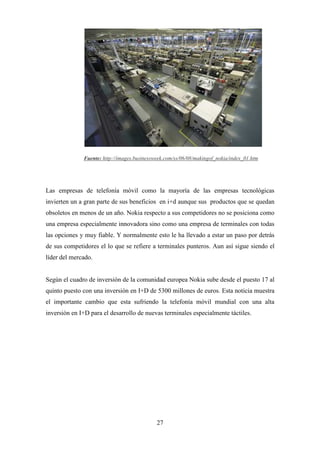 Fuente: http://images.businessweek.com/ss/06/08/makingof_nokia/index_01.htm




Las empresas de telefonía móvil como la mayoría de las empresas tecnológicas
invierten un a gran parte de sus beneficios en i+d aunque sus productos que se quedan
obsoletos en menos de un año. Nokia respecto a sus competidores no se posiciona como
una empresa especialmente innovadora sino como una empresa de terminales con todas
las opciones y muy fiable. Y normalmente esto le ha llevado a estar un paso por detrás
de sus competidores el lo que se refiere a terminales punteros. Aun así sigue siendo el
líder del mercado.


Según el cuadro de inversión de la comunidad europea Nokia sube desde el puesto 17 al
quinto puesto con una inversión en I+D de 5300 millones de euros. Esta noticia muestra
el importante cambio que esta sufriendo la telefonía móvil mundial con una alta
inversión en I+D para el desarrollo de nuevas terminales especialmente táctiles.




                                             27
 