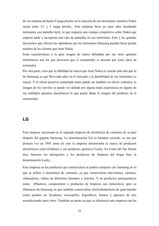 de sus cámaras de hasta 8 mega píxeles en la mayoría de sus terminales, mientras Nokia
oscila entre 3,5 y 5 mega píxeles.. Esta empresa lleva ya unos años diseñando
terminales con pantalla táctil, lo que respecta una ventaja competitiva sobre Nokia que
empezó tarde a incorporar este tipo de pantallas en sus terminales. Esto y los grandes
descuentos que ofrecen las operadoras por los terminales Samsung pueden hacer perder
muchos de los clientes que tiene Nokia.
Estas características y la gran imagen de marca difundida por sus otros aparatos
electrónicos son los que provocan que el consumidor se decante por estos tipos de
terminales.
Por otra parte, creo que la fidelidad de marca que tiene Nokia es mucho más alta que la
de Samsung ya que lleva más años en el mercado y la durabilidad de sus terminales es
mayor. Y el efecto positivo comentado antes puede ser también un efecto contrario, la
imagen de los móviles se puede ver dañada por alguna mala experiencia en alguno de
sus múltiples aparatos electrónicos lo que puede dañar la imagen del producto en el
consumidor.




LG

Esta empresa surcoreana es la segunda empresa de electrónica de consumo de su país
después del gigante Samsung. La denominación LG es bastante reciente, se uso por
primera vez en 1995 antes de esto la empresa denominaba la marca de productos
electrónicos como Goldstart y sus productos químicos Lucky. En Corea del Sur fueron
muy famosos los detergentes y los productos de limpieza del hogar bajo la
denominación Lucky.

Esta empresa en los productos que comercializa se podría comparar con Samsung en lo
que se refiere a electrónica de consumo, ya que comercializa televisiones, cámaras,
ordenadores, videos de diferentes formatos y móviles. Y en productos petroquímicos
como    (Plásticos, componentes o productos de limpieza uso domestico), pero se
diferencia de Samsung en que también comercializa electrodomésticos de gran tamaño
como pueden ser lavadoras, lavavajillas, frigoríficos, hornos y aparatos de aire
acondicionado entre otros. También un punto en que se diferencia esta empresa con las


                                          33
 