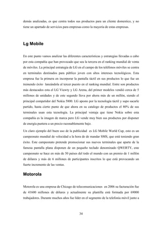 demás analizadas, es que centra todos sus productos para un cliente domestico, y no
tiene un apartado de servicios para empresas como la mayoría de estas empresas.




Lg Mobile

En este punto vamos analizar las diferentes características y estrategias llevadas a cabo
por esta compañía que han provocado que sea la tercera en el ranking mundial de venta
de móviles. La principal estrategia de LG en el campo de los teléfonos móviles se centra
en terminales destinados para público joven con altos intereses tecnológicos. Esta
empresa fue la primera en incorporar la pantalla táctil en sus productos lo que fue un
tremendo éxito lanzándola al tercer puesto en el ranking mundial. Entre son productos
más destacados esta el LG Viuwty y LG Arena, del primer modelos vendió cerca de 5
millones de unidades y de este segundo lleva por ahora más de un millón, siendo el
principal competidor del Nokia 5800. LG aposto por la tecnología táctil y supo sacarle
partido, hasta cierto punto de que ahora en su catalogo de productos el 80% de sus
terminales usan esta tecnología. La principal ventaja que tiene Nokia sobre esta
compañía es la imagen de marca pero LG vende muy bien sus productos por disponer
de energía puntera a un precio razonablemente bajo.

Un claro ejemplo del buen uso de la publicidad es LG Mobile World Cup, esto es un
campeonato mundial de velocidad a la hora de de mandar SMS, que está teniendo gran
éxito. Este campeonato pretende promocionar sus nuevos terminales que aparte de la
famosa pantalla plana disponen de un pequeño teclado denominado QWERTY, este
campeonato se hace en más de 50 países del todo el mundo con un premio de 1 millón
de dólares y más de 6 millones de participantes inscritos lo que está provocando un
fuerte incremento de las ventas.


Motorola

Motorola es una empresa de Chicago de telecomunicaciones en 2006 su facturación fue
de 41600 millones de dólares y actualmente su plantilla está formada por 69000
trabajadores. Durante muchos años fue líder en el segmento de la telefonía móvil junto a



                                           34
 