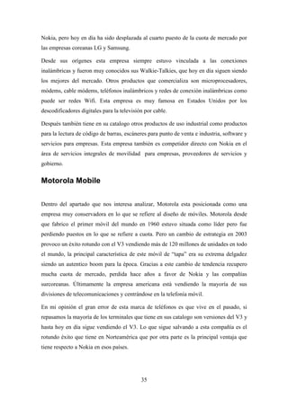 Nokia, pero hoy en día ha sido desplazada al cuarto puesto de la cuota de mercado por
las empresas coreanas LG y Samsung.

Desde sus orígenes esta empresa siempre estuvo vinculada a las conexiones
inalámbricas y fueron muy conocidos sus Walkie-Talkies, que hoy en día siguen siendo
los mejores del mercado. Otros productos que comercializa son microprocesadores,
módems, cable módems, teléfonos inalámbricos y redes de conexión inalámbricas como
puede ser redes Wifi. Esta empresa es muy famosa en Estados Unidos por los
descodificadores digitales para la televisión por cable.

Después también tiene en su catalogo otros productos de uso industrial como productos
para la lectura de código de barras, escáneres para punto de venta e industria, software y
servicios para empresas. Esta empresa también es competidor directo con Nokia en el
área de servicios integrales de movilidad para empresas, proveedores de servicios y
gobierno.


Motorola Mobile

Dentro del apartado que nos interesa analizar, Motorola esta posicionada como una
empresa muy conservadora en lo que se refiere al diseño de móviles. Motorola desde
que fabrico el primer móvil del mundo en 1960 estuvo situada como líder pero fue
perdiendo puestos en lo que se refiere a cuota. Pero un cambio de estrategia en 2003
provoco un éxito rotundo con el V3 vendiendo más de 120 millones de unidades en todo
el mundo, la principal característica de este móvil de “tapa” era su extrema delgadez
siendo un autentico boom para la época. Gracias a este cambio de tendencia recupero
mucha cuota de mercado, perdida hace años a favor de Nokia y las compañías
surcoreanas. Últimamente la empresa americana está vendiendo la mayoría de sus
divisiones de telecomunicaciones y centrándose en la telefonía móvil.

En mi opinión el gran error de esta marca de teléfonos es que vive en el pasado, si
repasamos la mayoría de los terminales que tiene en sus catalogo son versiones del V3 y
hasta hoy en día sigue vendiendo el V3. Lo que sigue salvando a esta compañía es el
rotundo éxito que tiene en Norteamérica que por otra parte es la principal ventaja que
tiene respecto a Nokia en esos países.




                                            35
 