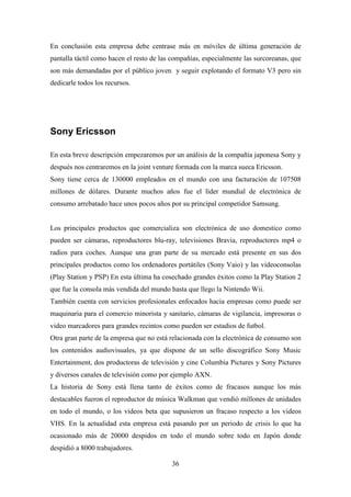 En conclusión esta empresa debe centrase más en móviles de última generación de
pantalla táctil como hacen el resto de las compañías, especialmente las surcoreanas, que
son más demandadas por el público joven y seguir explotando el formato V3 pero sin
dedicarle todos los recursos.




Sony Ericsson

En esta breve descripción empezaremos por un análisis de la compañía japonesa Sony y
después nos centraremos en la joint venture formada con la marca sueca Ericsson.
Sony tiene cerca de 130000 empleados en el mundo con una facturación de 107508
millones de dólares. Durante muchos años fue el líder mundial de electrónica de
consumo arrebatado hace unos pocos años por su principal competidor Samsung.


Los principales productos que comercializa son electrónica de uso domestico como
pueden ser cámaras, reproductores blu-ray, televisiones Bravia, reproductores mp4 o
radios para coches. Aunque una gran parte de su mercado está presente en sus dos
principales productos como los ordenadores portátiles (Sony Vaio) y las videoconsolas
(Play Station y PSP) En esta última ha cosechado grandes éxitos como la Play Station 2
que fue la consola más vendida del mundo hasta que llego la Nintendo Wii.
También cuenta con servicios profesionales enfocados hacia empresas como puede ser
maquinaria para el comercio minorista y sanitario, cámaras de vigilancia, impresoras o
video marcadores para grandes recintos como pueden ser estadios de futbol.
Otra gran parte de la empresa que no está relacionada con la electrónica de consumo son
los contenidos audiovisuales, ya que dispone de un sello discográfico Sony Music
Entertainment, dos productoras de televisión y cine Columbia Pictures y Sony Pictures
y diversos canales de televisión como por ejemplo AXN.
La historia de Sony está llena tanto de éxitos como de fracasos aunque los más
destacables fueron el reproductor de música Walkman que vendió millones de unidades
en todo el mundo, o los videos beta que supusieron un fracaso respecto a los videos
VHS. En la actualidad esta empresa está pasando por un periodo de crisis lo que ha
ocasionado más de 20000 despidos en todo el mundo sobre todo en Japón donde
despidió a 8000 trabajadores.

                                          36
 