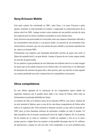 Sony-Ericsson Mobile

Esta joint venture fue constituida en 2001, entre Sony y la sueca Ericsson a parte
iguales, teniendo su sede principal en Londres y empezando la comercialización de su
primer móvil en 2002. Aunque existen varios rumores de una posible escisión de estas
dos empresas por los malos resultados cosechados en estos últimos años.
Sony Ericsson esta posicionada en el mercado como una empresa claramente enfocada a
los consumidores más jóvenes y a un precio medio. La mayoría de sus terminales tiene
características comunes, que son una cámara de gran calidad y una buena reproducción
de música en formato MP3.
Últimamente esta empresa está intentando desarrollar móviles de gama alta como el
Xperia de pantalla táctil y un gran diseño. Aunque el grueso de sus ventas siguen siendo
los móviles de gama media.
En mi opinión el gran problema de este fabricante de telefonía móvil es la mala imagen
de marca que no ha sabido mejorar en los últimos años. En teoría Sony es un fabricante
de elementos de consumo de gama alta y altos precios, pero sus móviles no han seguido
ese camino perdiendo una clara ventaja frente los competidores surcoreanos.




Otros competidores

En este último apartado de la valoración de los competidores quiero añadir las
siguientes empresas que le pueden hacer daño a las ventas de Nokia, sobre todo en
Norteamérica la principal debilidad de Nokia.
La primera de ellas es la famosa marca de la manzana APPLE, esta marca dispone de
un solo terminal el Iphone, pero es uno de los más duros competidores de Nokia sobre
todo en el segmento alto. Este terminal es bastante reciente ya que salió al mercado en
2007, pero ya lleva bastantes millones de terminales vendidos en todo el mundo. Un
dato anecdótico fue el reciente restyling del móvil de Apple el Iphone 3G, en el primer
fin de semana de su venta se vendieron 1 millón de unidades y esto no es lo único
porque gracias a Apple Store los usuarios se han podido descargar más de 10 millones
de aplicaciones y juegos en solo tres días. Este competidor es un serio problema para

                                          37
 