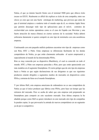 Nokia, el que ya intento hacerle frente con el terminal 5800 pero que obtuvo éxito
escaso en EEUU. Realmente es difícil de explicar es éxito de esta compañía, entre sus
claves yo creo que son una fuerte estrategia de marketing, que provoca que antes de
que el terminal empiece a venderse todo el mundo sepa de él, su sistema Apple Store
que permite descargar todo tipo de aplicaciones para el móvil,          contratos de
exclusividad con ciertas operadoras como es el caso de España con Movistar y una
fuerte atracción de marca (Status) en ciertos sectores de la sociedad. Nokia deberá
esforzarse duramente si quiere competir en este tipo de terminales con esta asombrosa
empresa.


Continuando con este pequeño análisis podemos encontrar otro tipo de empresas como
son Rim, HTC y Palm. Estas empresas se diferencian fácilmente de los demás
competidores de Nokia, ya que están claramente enfocadas al sector empresarial y
especialmente al mundo de las denominadas PDAs.
Rim es muy conocida por su dispositivo Blackberry, el cual es conocido en todo el
mundo. HTC y Palm son empresas parecidas a Rim, pero que están apareciendo con
más modelos en el segmento Smartphone. El cierto peligro que de este tipo de empresas
hacia a Nokia es que según declaraciones de sus dirigentes es que sus siguientes
productos estarán dirigidos a segmentos medios de mercados en dispositivos como
PDAs y entraran de lleno en el mundo Smartphone.


Y por último Dell, esta empresa americana de ordenadores no es una competidora de
Nokia ya que el único producto que fabrica eran PDAs, pero hace un tiempo que las
retiraron del mercado. Pero se acaba de saber que esta empresa está preparando un
Smartphone para competir en este suculento mercado. Esta última empresa la he
añadido porque como Dell se quiere introducir en este mercado otro tipo de compañías
la pueden copiar, lo que provocaría la entrada de nuevos competidores en un segmento
ya de por si competitivo.




                                         38
 