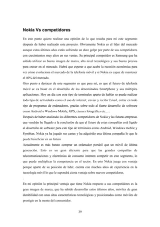 Nokia Vs competidores
En este punto quiero realizar una opinión de lo que resulta para mí este segmento
después de haber realizado este proyecto. Obviamente Nokia es el líder del mercado
aunque estos últimos años están sufriendo un duro golpe por parte de sus competidores
con crecimientos muy altos en sus ventas. Su principal competidor es Samsung que ha
sabido utilizar su buena imagen de marca, alto nivel tecnológico y sus bueno precios
para crecer en el mercado. Habrá que esperar a que acabe la recesión económica para
ver cómo evoluciona el mercado de la telefonía móvil y si Nokia es capaz de mantener
el 40% del mercado.
Otro punto a destacar de este segmento es que para mí, es que el futuro de telefonía
móvil se va basar en el desarrollo de los denominados Smartphone y sus múltiples
aplicaciones. Hoy en día con este tipo de terminales aparte de hablar se puede realizar
todo tipo de actividades como el uso de internet, enviar y recibir Email, entrar en todo
tipo de programas de ordenadores, gracias sobre todo al fuerte desarrollo de software
como Android o Windows Mobile, GPS, cámara fotográfica etc.….
Después de haber analizado los diferentes competidores de Nokia y las futuras empresas
que vendrán he llegado a la conclusión de que el futuro de estas compañías está ligado
al desarrollo de software para este tipo de terminales como Android, Windows mobile y
Symbian. Nokia ya ha jugado sus cartas y ha adquirido esta última compañía lo que le
puede beneficiar en un futuro
Actualmente es más barato comprar un ordenador portátil que un móvil de última
generación. Esto es un gran aliciente para que las grandes compañías de
telecomunicaciones y electrónica de consumo intenten competir en este segmento, lo
que puede multiplicar la competencia en el sector. En esto Nokia juega con ventaja
porque aparte de su posición de líder, cuenta con muchos años de experiencia en la
tecnología móvil lo que le supondrá cierta ventaja sobre nuevos competidores.
.
En mi opinión la principal ventaja que tiene Nokia respecto a sus competidores es la
gran imagen de marca, que ha sabido desarrollar estos últimos años, móviles de gran
durabilidad con unas altas características tecnológicas y posicionadas como móviles de
prestigio en la mente del consumidor.


                                          39
 