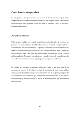 Otras fuerzas competitivas

En esta parte del trabajo intentamos ver el impacto de otros factores aparte de la
competencia en las que puede verse afectado Nokia. Por eso gracias a las cinco fuerzas
competitivas de Porter podemos ver en que grado la compañía variara su estrategia.
Estas cinco fuerzas son:




Proveedores del sector


Nokia en gran medida, esta centrado en políticas medioambientales de respeto a las
personas y al medio ambiente. Esta filosofía se ha visto trasladada a los proveedores y
subcontratistas. Nokia se compromete a supervisar y tomar medidas extraordinarias con
todos los proveedores que no se adhieran a esta forma de hacer las cosas y tengan un
comportamiento poco ético. Los proveedores están alineados con Nokia y siguen
políticas de Just in Time, estos proveedores son evaluados in situ y la compañía también
espera de ellos una continua mejora y participación en el proceso productivo.




La elección del proveedor es una parte clave para Nokia ya que gran parte de su
estrategia se basa en la de ofrecer un tipo de terminales de muy buena calidad,
expresada en la durabilidad y muy buena terminación. Una de las partes principales de
sus componentes son las baterías que siempre han destacado en Nokia en sus grandes
horas de uso y las pantallas Led que es una de las principales partes que son reparadas
en la postventa.




                                          42
 