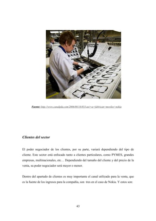 Fuente: http://www.canalpda.com/2006/08/18/853-asi+se+fabrican+moviles+nokia




Clientes del sector


El poder negociador de los clientes, por su parte, variará dependiendo del tipo de
cliente. Este sector está enfocado tanto a clientes particulares, como PYMES, grandes
empresas, multinacionales, etc… Dependiendo del tamaño del cliente y del precio de la
venta, su poder negociador será mayor o menor.


Dentro del apartado de clientes es muy importante el canal utilizado para la venta, que
es la fuente de los ingresos para la compañía, son tres en el caso de Nokia. Y estos son:




                                            43
 