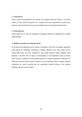 1. Venta directa
Esta se realiza principalmente por Internet en la pagina oficial de Nokia es la menos
usada y la que menores ingresos crea. Aunque tiene gran importancia en países que
tienen la venta por Internet esta mas consolidada como el mercado norteamericano.


2. Venta indirecta
Como puede ser la venta de terminales en grandes cadenas de distribución o tiendas
especializadas.


3. Mediante operadores de telefonía móvil

Es la parte mas importante de las ventas se realizada a través de las grandes operadora
como puede ser Vodafone, Telefónica o Orange. Muchas veces estas ventas son en
exclusividad para una sola compañía lo que puede generar fuertes disputas entre
operador y servidor. Por lo tanto, el intermediario es tan importante como el cliente
final, ya que se establece una necesidad mutua en la relación operadora- fabricante. El
fabricante necesita firmar buenos contratos con las operadoras para conseguir grandes
volúmenes de ventas, mientras que las operadoras también utilizan a los mejores
teléfonos móviles como reclamo.




                                          44
 