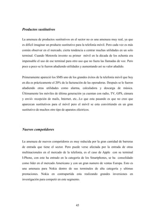 Productos sustitutivos

La amenaza de productos sustitutivos en el sector no es una amenaza muy real, ya que
es difícil imaginar un producto sustitutivo para la telefonía móvil. Pero cada vez es más
común observar en el mercado, cierta tendencia a centrar muchas utilidades en un solo
terminal. Cuando Motorola invento su primer móvil en la década de los ochenta era
impensable el uso de ese terminal para otro uso que no fuera las llamadas de voz. Pero
poco a poco se le fueron añadiendo utilidades y aumentando así su valor añadido.


Primeramente apareció los SMS uno de los grandes éxitos de la telefonía móvil que hoy
en día es prácticamente el 20% de la facturación de las operadoras. Después se le fueron
añadiendo otras utilidades como alarma, calculadora y descarga de música.
Últimamente los móviles de última generación ya cuentan con radio, TV, GPS, cámara
y envió- recepción de mails, Internet, etc...Lo que esta pasando es que no creo que
aparezcan sustitutivos para el móvil pero el móvil se esta convirtiendo en un gran
sustitutivo de muchos otro tipo de aparatos eléctricos.




Nuevos competidores


La amenaza de nuevos competidores es muy reducida por la gran cantidad de barreras
de entrada que tiene el sector. Pero puede verse afectada por la entrada de otras
multinacionales en el mercado de la telefonía, es el caso de Apple con su terminal
I-Phone, con este ha entrado en la categoría de los Smartphones, se ha consolidado
como líder en el mercado Americano y con un gran numero de ventas Europa. Esto es
una amenaza para Nokia dentro de sus terminales de alta categoría y ultimas
prestaciones. Nokia en contrapartida esta realizando grandes inversiones en
investigación para competir en este segmento.




                                            45
 