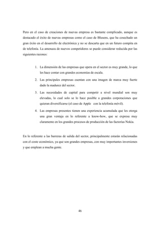 Pero en el caso de creaciones de nuevas empresa es bastante complicado, aunque es
destacado el éxito de nuevas empresas como el caso de Blusens, que ha cosechado un
gran éxito en el desarrollo de electrónica y no se descarta que en un futuro compita en
de telefonía. La amenaza de nuevos competidores se puede considerar reducida por las
siguientes razones:


         1. La dimensión de las empresas que opera en el sector es muy grande, lo que
             les hace contar con grandes economías de escala.

         2. Las principales empresas cuentan con una imagen de marca muy fuerte
             dado la madurez del sector.

         3. Las necesidades de capital para competir a nivel mundial son muy
             elevadas, lo cual solo se lo hace posible a grandes corporaciones que
             quieran diversificarse (el caso de Apple con la telefonía móvil).

         4. Las empresas presentes tienen una experiencia acumulada que les otorga
             una gran ventaja en lo referente a know-how, que se expresa muy
             claramente en los grandes procesos de producción de las factorías Nokia.



En lo referente a las barreras de salida del sector, principalmente estarán relacionadas
con el coste económico, ya que son grandes empresas, con muy importantes inversiones
y que emplean a mucha gente.




                                           46
 
