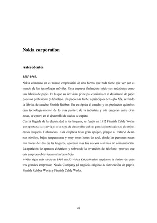 Nokia corporation


Antecedentes

1865-1960.
Nokia comenzó en el mundo empresarial de una forma que nada tiene que ver con el
mundo de las tecnologías móviles. Esta empresa finlandesa inicio sus andaduras como
una fabrica de papel. En la que su actividad principal consistía en el desarrollo de papel
para uso profesional y didáctico. Un poco más tarde, a principios del siglo XX, se fundo
la fábrica de caucho Finnish Rubber. En esa época el caucho y los productos químicos
eran tecnológicamente, de lo más puntero de la industria y esta empresa entre otras
cosas, se centro en el desarrollo de suelas de zapato.
Con la llegada de la electricidad a los hogares, se fundo en 1912 Finnish Cable Works
que aportaba sus servicios a la hora de desarrollar cables para las instalaciones eléctricas
en los hogares Finlandeses. Esta empresa tuvo gran apogeo, porque al tratarse de un
país nórdico, bajas temperaturas y muy pocas horas de azul, donde las personas pasan
más horas del día en los hogares, aprecian más los nuevos sistemas de comunicación.
La aparición de aparatos eléctricos y sobretodo la invención del teléfono provoco que
esta empresa obtuviera mucho beneficio.
Medio siglo más tarde en 1967 nació Nokia Coorporation mediante la fusión de estas
tres grandes empresas: Nokia Company (el negocio original de fabricación de papel),
Finnish Rubber Works y Finnish Cable Works.




                                            48
 