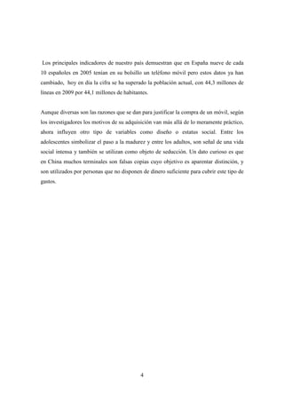 Los principales indicadores de nuestro país demuestran que en España nueve de cada
10 españoles en 2005 tenían en su bolsillo un teléfono móvil pero estos datos ya han
cambiado, hoy en día la cifra se ha superado la población actual, con 44,3 millones de
líneas en 2009 por 44,1 millones de habitantes.


Aunque diversas son las razones que se dan para justificar la compra de un móvil, según
los investigadores los motivos de su adquisición van más allá de lo meramente práctico,
ahora influyen otro tipo de variables como diseño o estatus social. Entre los
adolescentes simbolizar el paso a la madurez y entre los adultos, son señal de una vida
social intensa y también se utilizan como objeto de seducción. Un dato curioso es que
en China muchos terminales son falsas copias cuyo objetivo es aparentar distinción, y
son utilizados por personas que no disponen de dinero suficiente para cubrir este tipo de
gastos.




                                           4
 