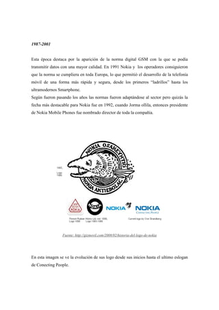 1987-2001


Esta época destaca por la aparición de la norma digital GSM con la que se podía
transmitir datos con una mayor calidad. En 1991 Nokia y los operadores consiguieron
que la norma se cumpliera en toda Europa, lo que permitió el desarrollo de la telefonía
móvil de una forma más rápida y segura, desde los primeros “ladrillos” hasta los
ultramodernos Smartphone.
Según fueron pasando los años las normas fueron adaptándose al sector pero quizás la
fecha más destacable para Nokia fue en 1992, cuando Jorma ollila, entonces presidente
de Nokia Mobile Phones fue nombrado director de toda la compañía.




                 Fuente: http://gizmovil.com/2008/02/historia-del-logo-de-nokia




En esta imagen se ve la evolución de sus logo desde sus inicios hasta el ultimo eslogan
de Conecting People.
 