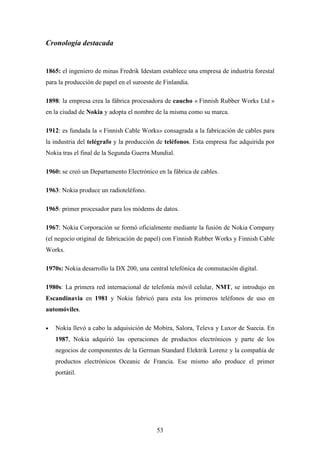 Cronología destacada


1865: el ingeniero de minas Fredrik Idestam establece una empresa de industria forestal
para la producción de papel en el suroeste de Finlandia.

1898: la empresa crea la fábrica procesadora de caucho « Finnish Rubber Works Ltd »
en la ciudad de Nokia y adopta el nombre de la misma como su marca.

1912: es fundada la « Finnish Cable Works» consagrada a la fabricación de cables para
la industria del telégrafo y la producción de teléfonos. Esta empresa fue adquirida por
Nokia tras el final de la Segunda Guerra Mundial.

1960: se creó un Departamento Electrónico en la fábrica de cables.

1963: Nokia produce un radioteléfono.

1965: primer procesador para los módems de datos.

1967: Nokia Corporación se formó oficialmente mediante la fusión de Nokia Company
(el negocio original de fabricación de papel) con Finnish Rubber Works y Finnish Cable
Works.

1970s: Nokia desarrollo la DX 200, una central telefónica de conmutación digital.

1980s: La primera red internacional de telefonía móvil celular, NMT, se introdujo en
Escandinavia en 1981 y Nokia fabricó para esta los primeros teléfonos de uso en
automóviles.

•   Nokia llevó a cabo la adquisición de Mobira, Salora, Televa y Luxor de Suecia. En
    1987, Nokia adquirió las operaciones de productos electrónicos y parte de los
    negocios de componentes de la German Standard Elektrik Lorenz y la compañía de
    productos electrónicos Oceanic de Francia. Ese mismo año produce el primer
    portátil.




                                           53
 